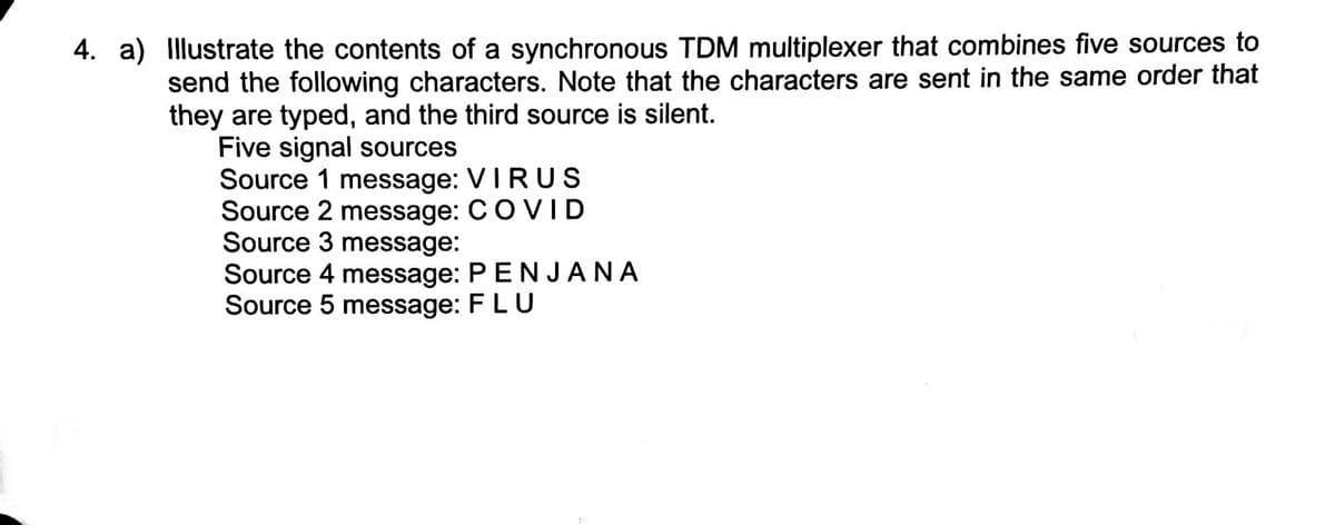 4. a) Illustrate the contents of a synchronous TDM multiplexer that combines five sources to
send the following characters. Note that the characters are sent in the same order that
they are typed, and the third source is silent.
Five signal sources
Source 1 message: VIRUS
Source 2 message: CO VID
Source 3 message:
Source 4 message: P EN JANA
Source 5 message: FLU