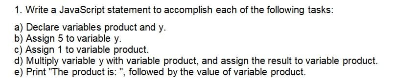 1. Write a JavaScript statement to accomplish each of the following tasks:
a) Declare variables product and y.
b) Assign 5 to variable y.
c) Assign 1 to variable product.
d) Multiply variable y with variable product, and assign the result to variable product.
e) Print "The product is: ", followed by the value of variable product.