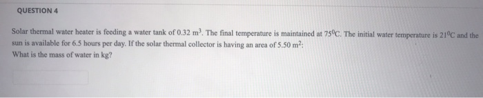 Solar thermal water heater is feeding a water tank of 0.32 m. The final temperature is maintained at 75°C. The initial water temperature is 21°C and the
sun is available for 6.5 hours per day. If the solar thermal collector is having an area of 5.50 m2:
What is the mass of water in kg?
