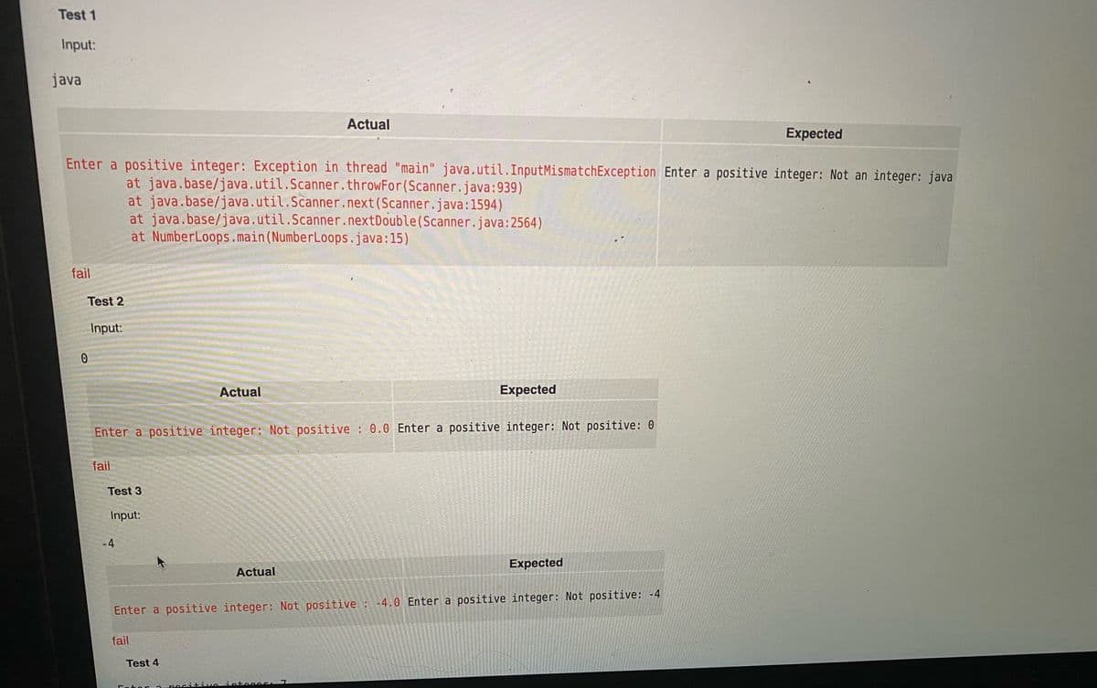 Test 1
Input:
java
Actual
Expected
Enter a positive integer: Exception in thread "main" java.util.InputMismatchException Enter a positive integer: Not an integer: java
at java.base/java.util.Scanner.throwFor(Scanner.java:939)
at java.base/java.util.Scanner.next(Scanner.java:1594)
at java.base/java.util.Scanner.nextDouble(Scanner.java:2564)
at NumberLoops.main(NumberLoops.java:15)
fail
Test 2
Input:
Actual
Expected
Enter a positive integer: Not positive : 0.0 Enter a positive integer: Not positive: 0
fail
Test 3
Input:
-4
Expected
Actual
Enter a positive integer: Not positive :-4.0 Enter a positive integer: Not positive: -4
fail
Test 4
Antogoer 7
