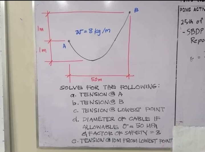 POMS ACTIV
25th of
Im
- SBDP
Repo
W =8 kg /m
A
Im
50m
SOLVE FOR THE FOLLOWING:
a. TENSION @ A
b. TENSIONG B
c. TENSION @ LOWEST PpOINT
d. DIAMETER OF GABLE IF
ALLOWABLE 0= 50 MPa
GFACTOR O* SATETY =3
e. TENSION G (OM FROM LOWEST POINT
