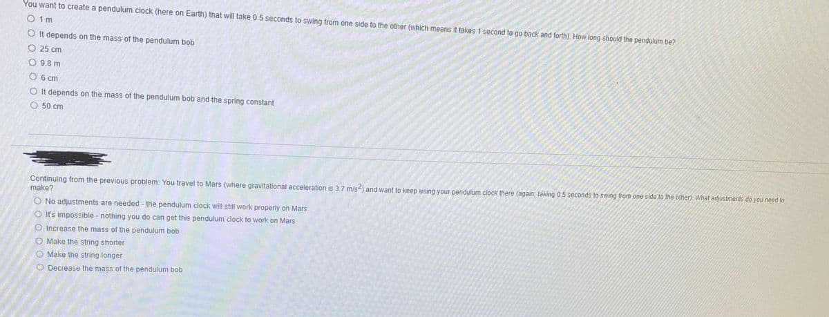 You want to create a pendulum clock (here on Earth) that will take 0.5 seconds to swing from one side to the other (which means it takes 1 second to go back and forth). How long should the pendulum be?
O 1m
O It depends on the mass of the pendulum bob
О 25 ст
9.8 m
6 ст
O It depends on the mass of the pendulum bob and the spring constant
О 50 сm
Continuing from the previous problem: You travel to Mars (where gravitational acceleration is 3.7 m/s-) and want to keep using your pendulum clock there (again, taking 0.5 seconds to swing from one side to the other). What adjustments do you need to
make?
O No adjustments are needed - the pendulum clock will still work properly on Mars.
It's impossible nothing you do can get this pendulum clock to work on Mars
Increase the mass of the pendulum bob
O Make the string shorter
Make the string longer
O Decrease the mass of the pendulum bob
O O O
