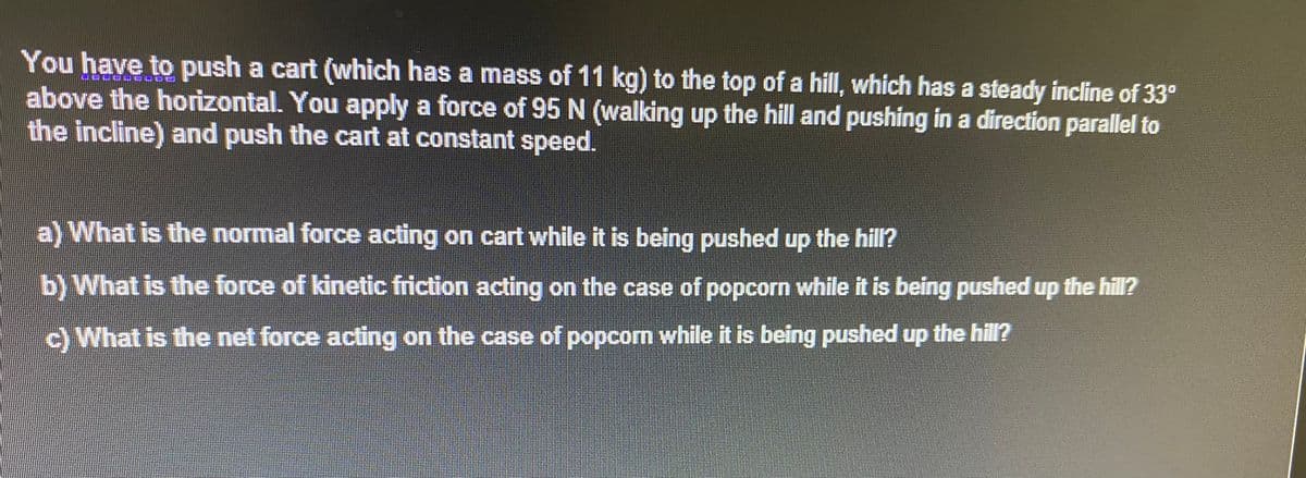 You have to push a cart (which has a mass of 11 kg) to the top of a hill, which has a steady incline of 33°
above the horizontal. You apply a force of 95 N (walking up the hill and pushing in a direction parallel to
the incline) and push the cart at constant speed.
a) What is the normal force acting on cart while it is being pushed up the hill?
b) What is the force of kinetic friction acting on the case of popcorn while it is being pushed up the hill?
c) What is the net force acting on the case of popcom while it is being pushed up the hill?
