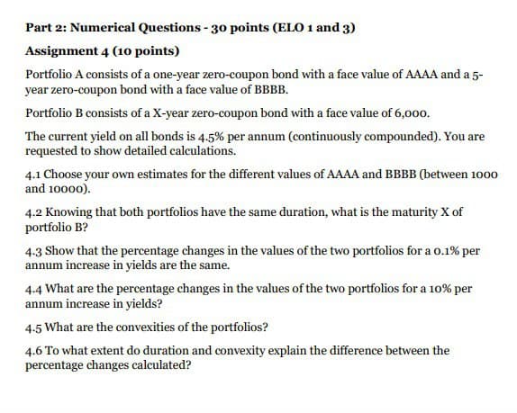 Part 2: Numerical Questions - 30 points (ELO 1 and 3)
Assignment 4 (10 points)
Portfolio A consists of a one-year zero-coupon bond with a face value of AAAA and a 5-
year zero-coupon bond with a face value of BBBB.
Portfolio B consists of a X-year zero-coupon bond with a face value of 6,000.
The current yield on all bonds is 4.5% per annum (continuously compounded). You are
requested to show detailed calculations.
4.1 Choose your own estimates for the different values of AAAA and BBBB (between 1000
and 10000).
4.2 Knowing that both portfolios have the same duration, what is the maturity X of
portfolio B?
4.3 Show that the percentage changes in the values of the two portfolios for a 0.1% per
annum increase in yields are the same.
4.4 What are the percentage changes in the values of the two portfolios for a 10% per
annum increase in yields?
4.5 What are the convexities of the portfolios?
4.6 To what extent do duration and convexity explain the difference between the
percentage changes calculated?