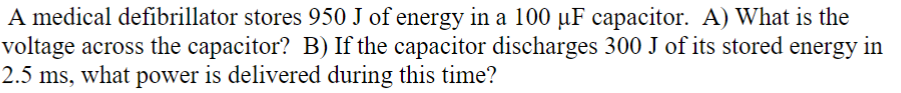 A medical defibrillator stores 950 J of energy in a 100 µF capacitor. A) What is the
voltage across the capacitor? B) If the capacitor discharges 300 J of its stored energy in
2.5 ms, what power is delivered during this time?