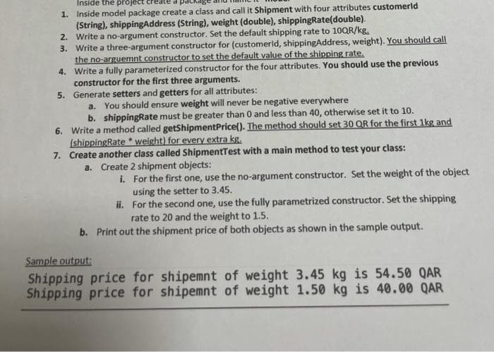 Inside the project
1. Inside model package create a class and call it Shipment with four attributes customerld
(String), shippingAddress (String), weight (double), shippingRate(double).
2. Write a no-argument constructor. Set the default shipping rate to 1OQR/kg.
3. Write a three-argument constructor for (customerld, shippingAddress, weight). You should call
the no-arguemnt constructor to set the default value of the shipping rate.
4. Write a fully parameterized constructor for the four attributes. You should use the previous
constructor for the first three arguments.
5. Generate setters and getters for all attributes:
a. You should ensure weight will never be negative everywhere
b. shippingRate must be greater than 0 and less than 40, otherwise set it to 10.
6. Write a method called getShipmentPrice(). The method should set 30 OR for the first 1kg and
(shippingRate * weight) for every extra kg.
7. Create another class called ShipmentTest with a main method to test your class:
a. Create 2 shipment objects:
i. For the first one, use the no-argument constructor. Set the weight of the object
using the setter to 3.45.
ii. For the second one, use the fully parametrized constructor. Set the shipping
rate to 20 and the weight to 1.5.
b. Print out the shipment price of both objects as shown in the sample output.
Sample output:
Shipping price for shipemnt of weight 3.45 kg is 54.50 QAR
Shipping price for shipemnt of weight 1.50 kg is 40.00 QAR
