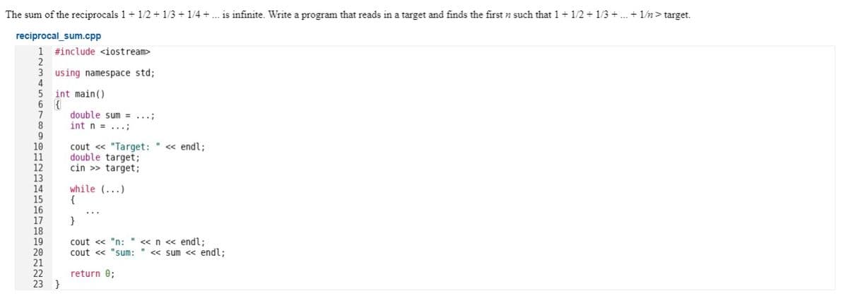 The sum of the reciprocals 1+ 1/2 + 1/3 + 1/4 + . is infinite. Write a program that reads in a target and finds the first n such that 1+ 1/2 + 1/3 + . + 1/n> target.
reciprocal_sum.cpp
1 #include <iostream>
using namespace std;
int main()
6 {
double sum = ...;
int n = ...;
cout « "Target: " « endl;
double target;
cin >> target;
while (...)
}
cout <« "n: " <«n « endl;
cout « "sum: " « sum <« endl;
22
return 0;
23 }
