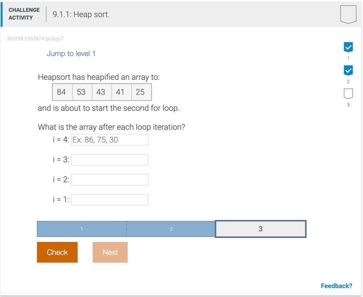 CHALLENGE
9.1.1: Heap sort.
АСTIVITY
365258 2352874.q3zay?
Jump to level 1
Heapsort has heapified an array to:
84 53 43 41 25
and is about to start the second for loop.
What is the array after each loop iteration?
i = 4: Ex: 86, 75, 30
i = 3:
i = 2:
i = 1:
3
Check
Next
Feedback?
