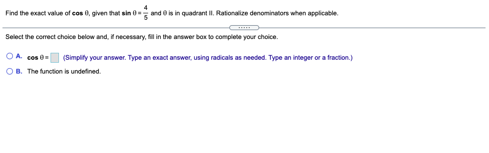 4
Find the exact value of cos 0, given that sin 0 =- and 0 is in quadrant II. Rationalize denominators when applicable.
Select the correct choice below and, if necessary, fill in the answer box to complete your choice.
O A. cos 0=
(Simplify your answer. Type an exact answer, using radicals as needed. Type an integer or a fraction.)
O B. The function is undefined.
