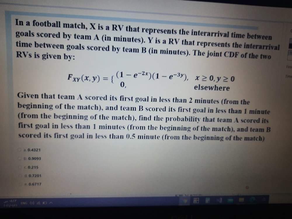 In a football match, X is a RV that represents the interarrival time between
goals scored by team A (in minutes). Y is a RV that represents the interarrival
time between goals scored by team B (in minutes). The joint CDF of the two
RVs is given by:
Firte
-e-)(1- e-3), x20, y 2 0
elsewhere
Time
Fxy (x, y) = { 0.
%3D
Given that team A scored its first goal in less than 2 minutes (from the
beginning of the match), and team B scored its first goal in less than 1 minute
(from the beginning of the match), find the probability that team A scored its
first goal in less than 1 minutes (from the beginning of the match), and team B
scored its first goal in less than 0.5 minute (from the beginning of the match)
Ca0.4321
D0.9093
C0.215
d. 0.7201
0.6717
ING 0O KDA
140
