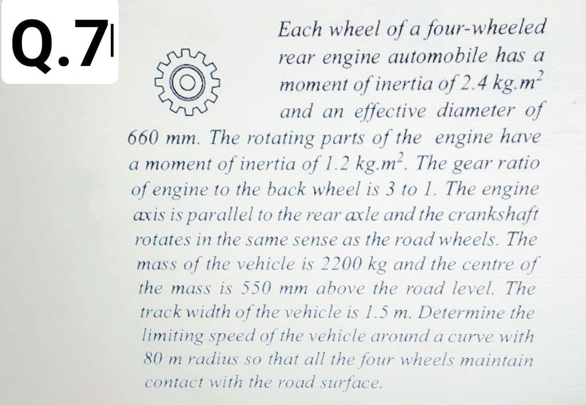 Q.7
Each wheel of a four-wheeled
rear engine automobile has a
moment of inertia of 2.4 kg.m
and an effective diameter of
660 mm. The rotating parts of the engine have
a moment of inertia of 1.2 kg.m². The gear ratio
of engine to the back wheel is 3 to 1. The engine
axis is parallel to the rear axle and the crankshaft
rotates in the same sense as the road wheels. The
mass of the vehicle is 2200 kg and the centre of
the mass is 550 mm above the road level. The
track width of the vehicle is 1.5 m. Determine the
limiting speed of the vehicle around a curve with
80 m radius so that all the four wheels maintain
contact with the road surface.
