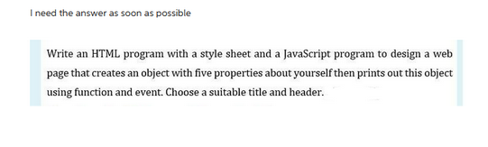 I need the answer as soon as possible
Write an HTML program with a style sheet and a JavaScript program to design a web
page that creates an object with five properties about yourself then prints out this object
using function and event. Choose a suitable title and header.