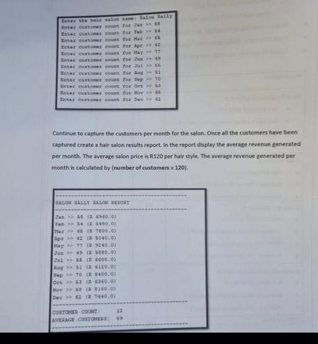 Enter the hair salon nane: Salon Sally
Enter customer count for Jan >>
Enter customer count for Teb >> $4
Enter customer couns for Mar
Enter customer count for Apr >> 42
Enter customer couns for May 17
Enter customer count for Jun >> 49
Keter customer count for Jul> 55
Enter customer count for Aug
Enter customer count for Sep
Enter customer count for Oct >>
Enter customer count for lov
Enter customer count for Dec 2
SALON SALLY SALON REPORT
Continue to capture the customers per month for the salon. Once all the customers have been
captured create a hair salon results report. In the report display the average revenue generated
per month. The average salon price is R120 per hair style. The average revenue generated per
month is calculated by (number of customers x 120).
Jan>$0 (2 4960.01
Feb 54 (2 480.0)
Max45 (2 7800.0)
Apr 42 (2 5040.0)
May >>77 (2 9240.0)
Jun 49 (2 5880.0)
Jul>$6 (2 600.0)
Aug >> $1 (2 6120.0)
Sep 70 (R 8400.0)
Ocs63 ( 6360.0)
Nov 68 (2 8140.0)
Dec 62 ( 7440.0)
CUSTOMER COUNT
AVERAGE CUSTOMERS:
51
16
12
$3
69