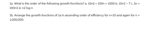 1a. What is the order of the following growth functions? a. 10n2+ 100n +1000 b. 10n3-7 c. 2n +
100n3 d. n2 log n
1b. Arrange the growth functions of 1a in ascending order of efficiency for n=10 and again for n=
1,000,000.