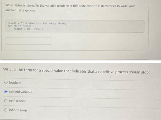 What string is stored in the variable result after this code executes? Remember to write your
answer using quotes.
result# starts as the empty string..
for ch in 'shoes':
result ch+ result
What is the term for a special value that indicates that a repetitive process should stop?
boolean
control variable
exit sentinel
O infinite loop