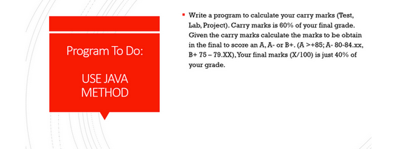 Program To Do:
USE JAVA
METHOD
▪ Write a program to calculate your carry marks (Test,
Lab, Project). Carry marks is 60% of your final grade.
Given the carry marks calculate the marks to be obtain
in the final to score an A, A- or B+. (A >+85; A-80-84.xx,
B+75-79.XX), Your final marks (X/100) is just 40% of
your grade.