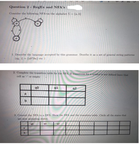 Question 2 - RegEx and NFA's
Consider the following NFA on the alphabet E (a.b)
1. Describe the language accepted by this grammar. Desribe it as a set of general string patterns
(eg. L- (abba) etc)
2. Complete the transition table for the NFA. If transitions for a symbol is not defined leave that
cell asor opty
b
90
4
q1
q2
3. Convert the NFA to a DFA. Show the DFA and the transition table. Circle all the states that
are new accepting states.
90