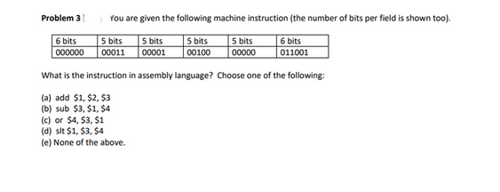 Problem 3
6 bits
000000
You are given the following machine instruction (the number of bits per field is shown too).
5 bits
5 bits
5 bits
00100
00011
00000
5 bits
00001
6 bits
011001
What is the instruction in assembly language? Choose one of the following:
(a) add $1, $2, $3
(b) sub $3, $1, $4
(c) or $4, $3, $1
(d) sit $1, $3, $4
(e) None of the above.