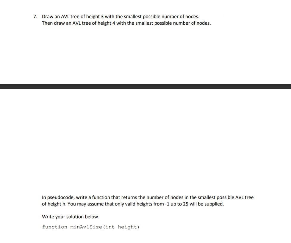 7. Draw an AVL tree of height 3 with the smallest possible number of nodes.
Then draw an AVL tree of height 4 with the smallest possible number of nodes.
In pseudocode, write a function that returns the number of nodes in the smallest possible AVL tree
of height h. You may assume that only valid heights from -1 up to 25 will be supplied.
Write your solution below.
function minAvlSize (int height)