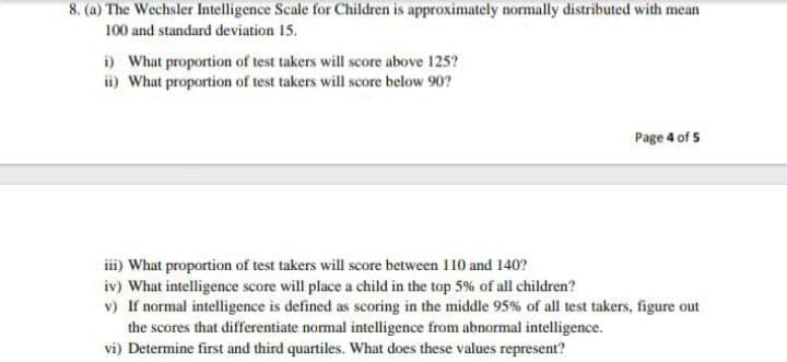 8. (a) The Wechsler Intelligence Scale for Children is approximately normally distributed with mean
100 and standard deviation 15.
i) What proportion of test takers will score above 125?
ii) What proportion of test takers will score below 90?
Page 4 of 5
iii) What proportion of test takers will score between 110 and 140?
iv) What intelligence score will place a child in the top 5% of all children?
v) If normal intelligence is defined as scoring in the middle 95% of all test takers, figure out
the scores that differentiate normal intelligence from abnormal intelligence.
vi) Determine first and third quartiles. What does these values represent?
