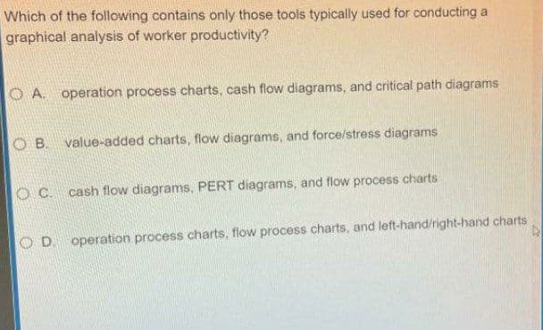 Which of the following contains only those tools typically used for conducting a
graphical analysis of worker productivity?
O A. operation process charts, cash flow diagrams, and critical path diagrams
B.
value-added charts, flow diagrams, and force/stress diagrams
OC.
cash flow diagrams, PERT diagrams, and flow process charts
O D. operation process charts, flow process charts, and left-hand/right-hand charts
