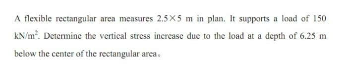 A flexible rectangular area measures 2.5X5 m in plan. It supports a load of 150
kN/m. Determine the vertical stress increase due to the load at a depth of 6.25 m
below the center of the rectangular area.
