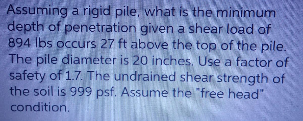Assuming a rigid pile, what is the minimum
depth of penetration given a shear load of
894 lbs occurs 27 ft above the top of the pile.
The pile diameter is 20 inches. Use a factor of
safety of 1.7. The undrained shear strength of
the soil is 999 psf. Assume the "free head"
condition.
