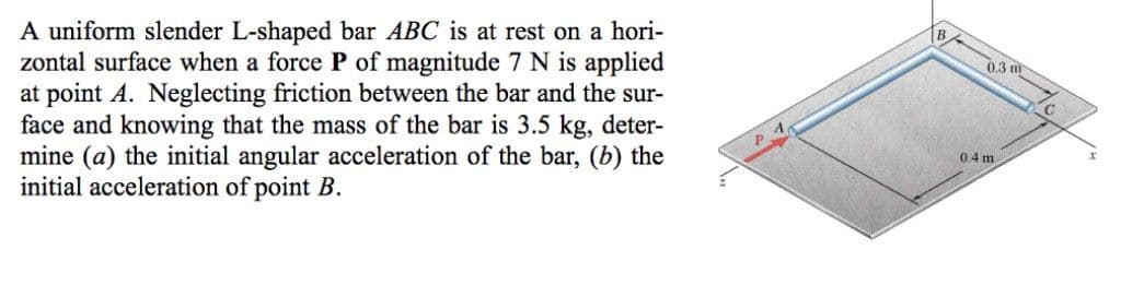 A uniform slender L-shaped bar ABC is at rest on a hori-
zontal surface when a force P of magnitude 7 N is applied
at point A. Neglecting friction between the bar and the sur-
face and knowing that the mass of the bar is 3.5 kg, deter-
mine (a) the initial angular acceleration of the bar, (b) the
initial acceleration of point B.
0.3 m
0.4 m
