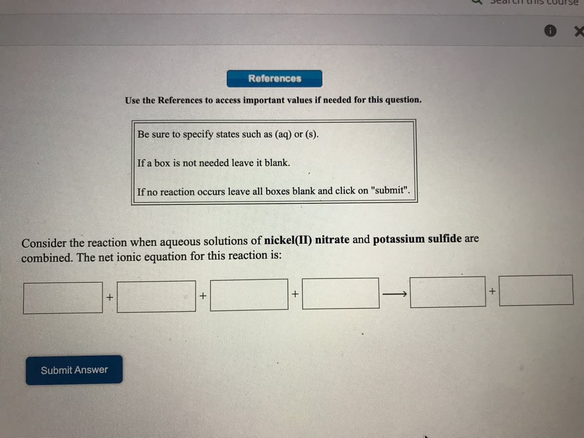 References
Use the References to access important values if needed for this question.
Be sure to specify states such as (aq) or (s).
If a box is not needed leave it blank.
If no reaction occurs leave all boxes blank and click on "submit".
Consider the reaction when aqueous solutions of nickel(II) nitrate and potassium sulfide are
combined. The net ionic equation for this reaction is:
+
Submit Answer
