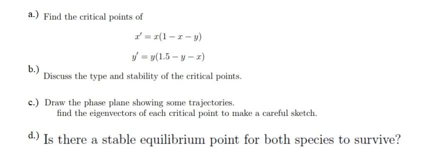 a.) Find the critical points of
a' = x(1 – r - y)
f = y(1.5 – y – x)
b.)
Discuss the type and stability of the critical points.
c.) Draw the phase plane showing some trajectories.
find the eigenvectors of each critical point to make a careful sketch.
d.) Is there a stable equilibrium point for both species to survive?
