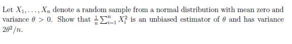 Let X1,..., X, denote a random sample from a normal distribution with mean zero and
variance 0 > 0. Show that 1 , X? is an unbiased estimator of 6 and has variance
262 /n.
n i=1
