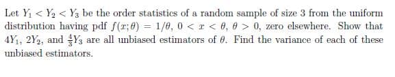 Let Y1 < Y2 < Y3 be the order statistics of a random sample of size 3 from the uniform
distribution having pdf f(r;8) = 1/60, 0 <r < 0, 0 > 0, zero elsewhere. Show that
4Y1, 2Y2, and Y3 are all unbiased estimators of 0. Find the variance of each of these
unbiased estimators.
