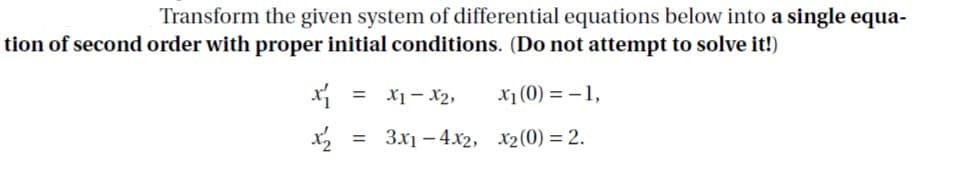 Transform the given system of differential equations below into a single equa-
tion of second order with proper initial conditions. (Do not attempt to solve it!)
7r – Ix
x1 (0) = –1,
= 3x1 – 4.x2, x2(0) = 2.
