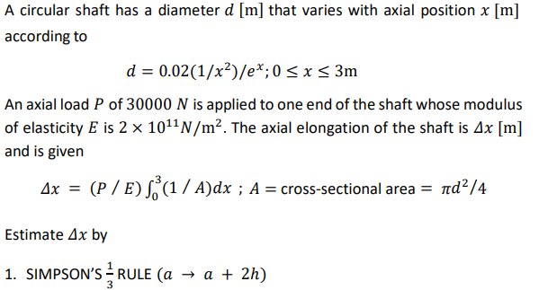 A circular shaft has a diameter d [m] that varies with axial position x [m]
according to
d = 0.02(1/x²)/e*;0<x< 3m
An axial load P of 30000 N is applied to one end of the shaft whose modulus
of elasticity E is 2 × 101N/m². The axial elongation of the shaft is 4x [m]
and is given
Ax =
(P / E) S(1 / A)dx ; A = cross-sectional area = nd?/4
Estimate Ax by
1. SIMPSON'S - RULE (a
—а+ 2h)
3
