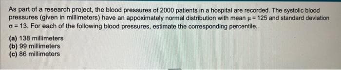 As part of a research project, the blood pressures of 2000 patients in a hospital are recorded. The systolic blood
pressures (given in millimeters) have an appoximately normal distribution with mean μ = 125 and standard deviation
o=13. For each of the following blood pressures, estimate the corresponding percentile.
(a) 138 millimeters
(b) 99 millimeters
(c) 86 millimeters