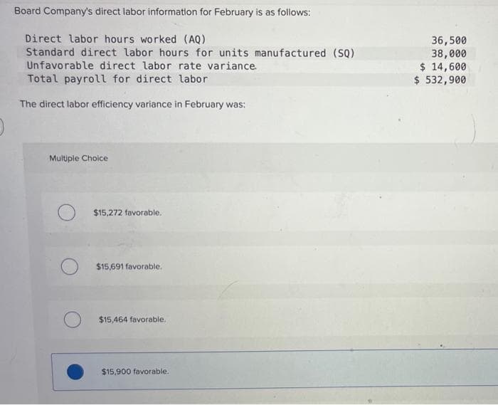 Board Company's direct labor information for February is as follows:
Direct labor hours worked (AQ)
Standard direct labor hours for units manufactured (SQ)
Unfavorable direct labor rate variance.
Total payroll for direct labor
The direct labor efficiency variance in February was:
Multiple Choice
$15,272 favorable.
$15,691 favorable.
$15,464 favorable.
$15,900 favorable.
36,500
38,000
$ 14,600
$ 532,900