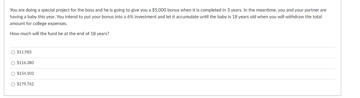 You are doing a special project for the boss and he is going to give you a $5,000 bonus when it is completed in 3 years. In the meantime, you and your partner are
having a baby this year. You intend to put your bonus into a 6% investment and let it accumulate until the baby is 18 years old when you will withdraw the total
amount for college expenses.
How much will the fund be at the end of 18 years?
O $11,983
O $116,380
O $154,503
O $179,742