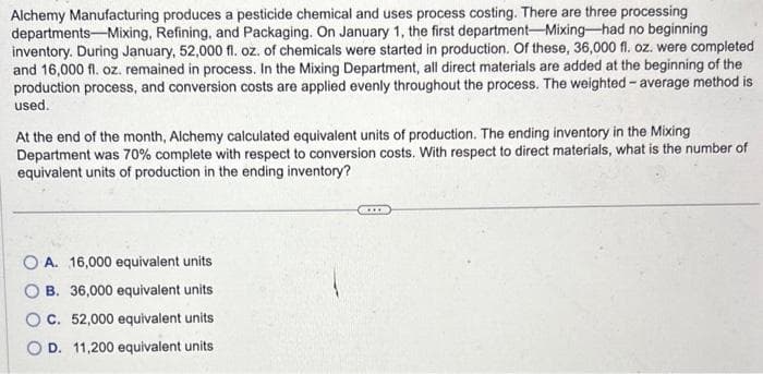 Alchemy Manufacturing produces a pesticide chemical and uses process costing. There are three processing
departments Mixing, Refining, and Packaging. On January 1, the first department-Mixing-had no beginning
inventory. During January, 52,000 fl. oz. of chemicals were started in production. Of these, 36,000 fl. oz. were completed
and 16,000 fl. oz. remained in process. In the Mixing Department, all direct materials are added at the beginning of the
production process, and conversion costs are applied evenly throughout the process. The weighted average method is
used.
At the end of the month, Alchemy calculated equivalent units of production. The ending inventory in the Mixing
Department was 70% complete with respect to conversion costs. With respect to direct materials, what is the number of
equivalent units of production in the ending inventory?
OA. 16,000 equivalent units
B. 36,000 equivalent units
OC. 52,000 equivalent units
OD. 11,200 equivalent units
***