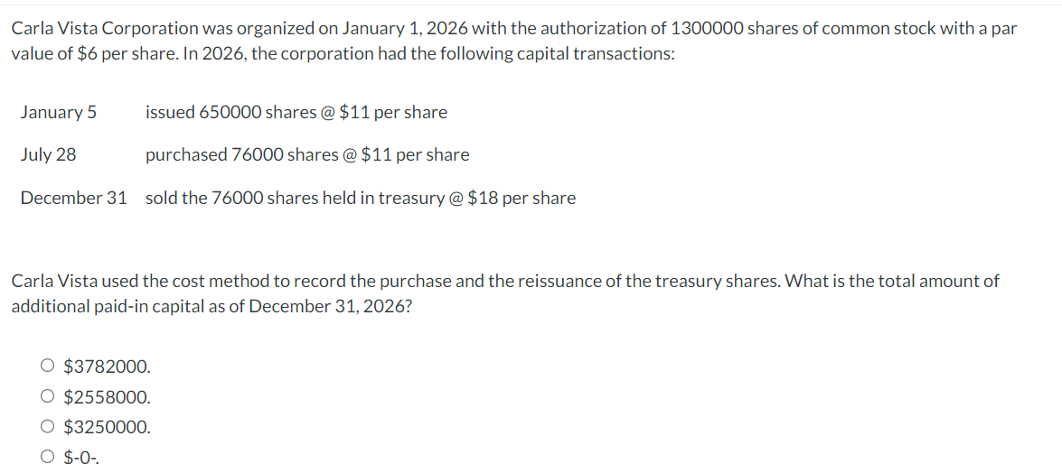 Carla Vista Corporation was organized on January 1, 2026 with the authorization of 1300000 shares of common stock with a par
value of $6 per share. In 2026, the corporation had the following capital transactions:
January 5
issued 650000 shares @ $11 per share
July 28
purchased 76000 shares @ $11 per share
December 31 sold the 76000 shares held in treasury @ $18 per share
Carla Vista used the cost method to record the purchase and the reissuance of the treasury shares. What is the total amount of
additional paid-in capital as of December 31, 2026?
O $3782000.
O $2558000.
O $3250000.
O $-0-.