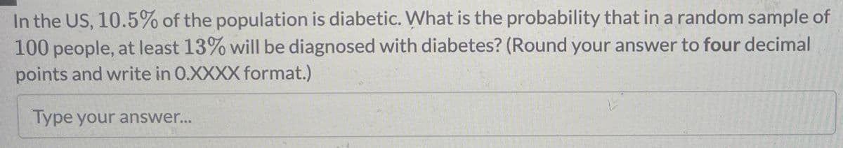 In the US, 10.5% of the population is diabetic. What is the probability that in a random sample of
100 people, at least 13% will be diagnosed with diabetes? (Round your answer to four decimal
points and write in 0.XXXX format.)
Type your answer...