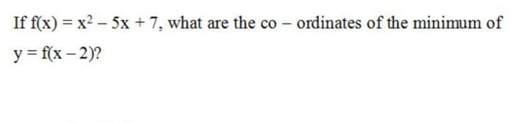 If f(x) = x2 – 5x + 7, what are the co – ordinates of the minimum of
y = f(x – 2)?
