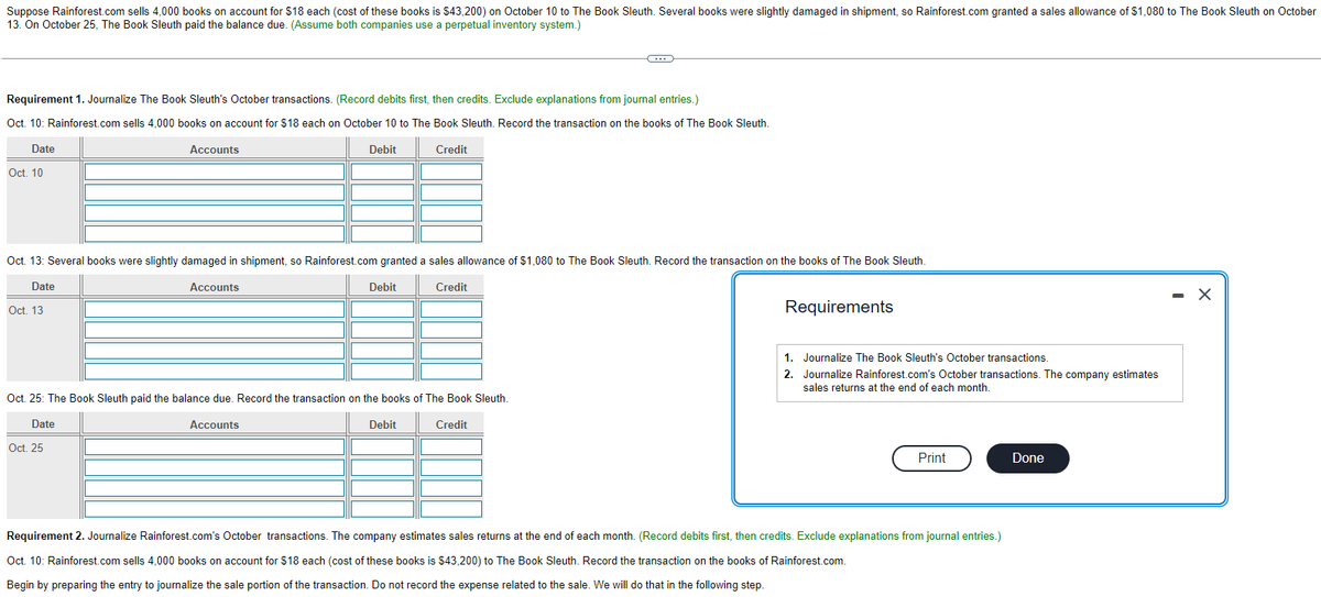 Suppose Rainforest.com sells 4,000 books on account for $18 each (cost of these books is $43,200) on October 10 to The Book Sleuth. Several books were slightly damaged in shipment, so Rainforest.com granted a sales allowance of $1,080 to The Book Sleuth on October
13. On October 25, The Book Sleuth paid the balance due. (Assume both companies use a perpetual inventory system.)
Requirement 1. Journalize The Book Sleuth's October transactions. (Record debits first, then credits. Exclude explanations from journal entries.)
Oct. 10: Rainforest.com sells 4,000 books on account for $18 each on October 10 to The Book Sleuth. Record the transaction on the books of The Book Sleuth.
Credit
Date
Oct. 10
Accounts
Oct. 25
Debit
Oct. 13: Several books were slightly damaged in shipment, so Rainforest.com granted a sales allowance of $1,080 to The Book Sleuth. Record the transaction on the books of The Book Sleuth.
Date
Accounts
Credit
Oct. 13
Oct. 25: The Book Sleuth paid the balance due. Record the transaction on the books of The Book Sleuth.
Date
Credit
Accounts
Debit
-C
Debit
Requirements
1. Journalize The Book Sleuth's October transactions.
2. Journalize Rainforest.com's October transactions. The company estimates
sales returns at the end of each month.
Print
Requirement 2. Journalize Rainforest.com's October transactions. The company estimates sales returns at the end of each month. (Record debits first, then credits. Exclude explanations from journal entries.)
Oct. 10: Rainforest.com sells 4,000 books on account for $18 each (cost of these books is $43,200) to The Book Sleuth. Record the transaction on the books of Rainforest.com.
Begin by preparing the entry to journalize the sale portion of the transaction. Do not record the expense related to the sale. We will do that in the following step.
Done
- X