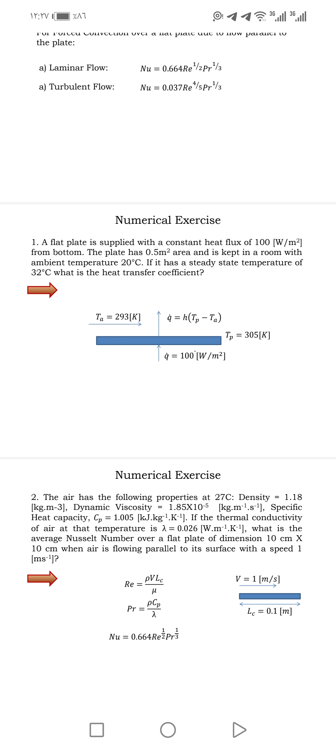 %A7
36 l 36.ll
T'UI T'UIltu CulIvtcioII Ovti a llai plalt uut iU NOW Palaliti LU
the plate:
a) Laminar Flow:
0.664RE/2Pr/3
Nu =
a) Turbulent Flow:
Nu = 0.037Re*/5Pr/3
Numerical Exercise
1. A flat plate is supplied with a constant heat flux of 100 [W/m²]
from bottom. The plate has 0.5m2 area and is kept in a room with
ambient temperature 20°C. If it has a steady state temperature of
32°C what is the heat transfer coefficient?
Ta = 293[K]
ģ = h(T, – Ta)
Tp = 305[K]
ģ = 100 [W /m²]
Numerical Exercise
2. The air has the following properties at 27C: Density
[kg.m-3], Dynamic Viscosity
Heat capacity, Cp = 1.005 [kJ.kg-1.K-']. If the thermal conductivity
of air at that temperature is 1= 0.026 [W.m-'.K-'], what is the
average Nusselt Number over a flat plate of dimension 10 cm X
10 cm when air is flowing parallel to its surface with a speed 1
[ms]?
1.18
1.85X10-5 [kg.m-l.s-l], Specific
PVLC
Re =
V = 1 [m/s]
pCp
Pr =
Lc
0.1 [m]
1 1
Nu = 0.664RežPr3
