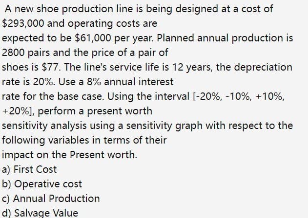 A new shoe production line is being designed at a cost of
$293,000 and operating costs are
expected to be $61,000 per year. Planned annual production is
2800 pairs and the price of a pair of
shoes is $77. The line's service life is 12 years, the depreciation
rate is 20%. Use a 8% annual interest
rate for the base case. Using the interval [-20%, -10%, +10%,
+20%], perform a present worth
sensitivity analysis using a sensitivity graph with respect to the
following variables in terms of their
impact on the Present worth.
a) First Cost
b) Operative cost
c) Annual Production
d) Salvage Value