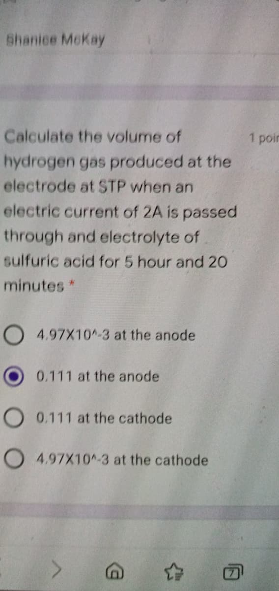 Shanice McKay
Calculate the volume of
1 poin
hydrogen gas produced at the
electrode at STP when an
electric current of 2A is passed
through and electrolyte of
sulfuric acid for 5 hour and 20
minutes *
O 4.97X10^-3 at the anode
0.111 at the anode
O 0.111 at the cathode
O 4.97X10^-3 at the cathode
