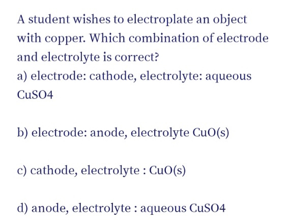 A student wishes to electroplate an object
with copper. Which combination of electrode
and electrolyte is correct?
a) electrode: cathode, electrolyte: aqueous
CUSO4
b) electrode: anode, electrolyte CuO(s)
c) cathode, electrolyte : CuO(s)
d) anode, electrolyte : aqueous CUSO4
