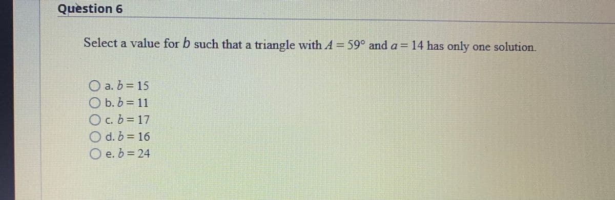 Question 6
Select a value for b such that a triangle with A 59° and a = 14 has only one solution.
%3D
O a. b = 15
O b. b = 11
O c. b = 17
O d. b = 16
O e. b = 24
%3D
