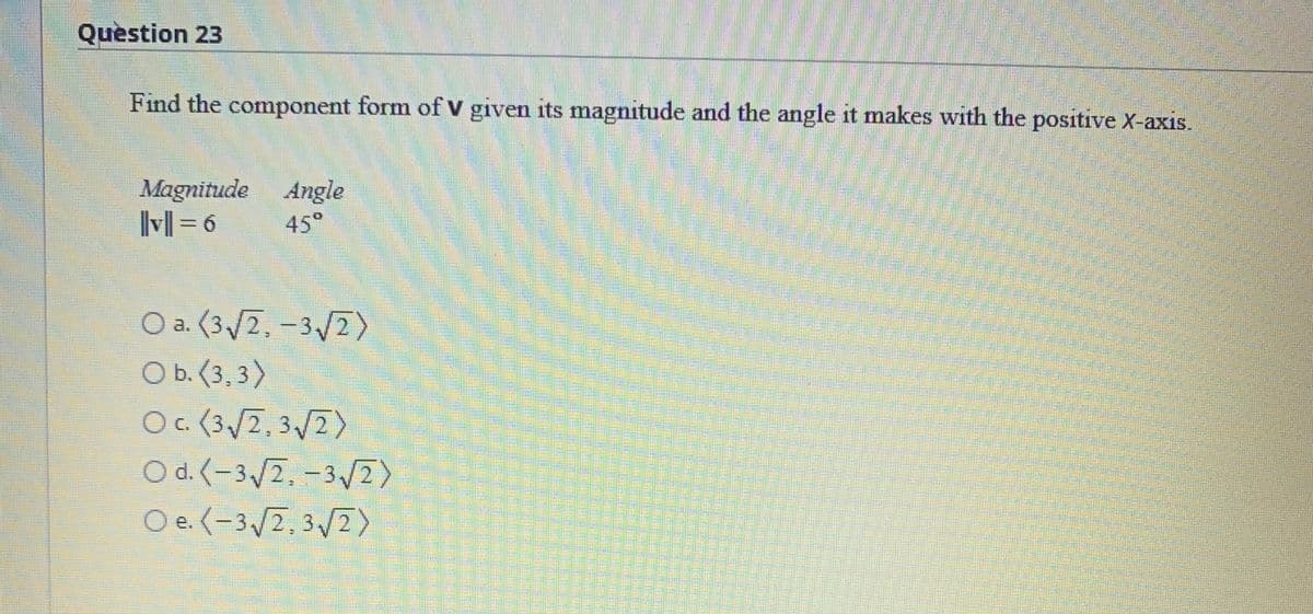 Quèstion 23
Find the component form of V given its magnitude and the angle it makes with the positive X-axis.
Magnitude Angle
M= 6
45°
O a. (3/2,-3/2)
O b. (3, 3)
O. (3/2,3/2)
O d. (-3/2, -32)
O e. (-3,/2, 3/2>
