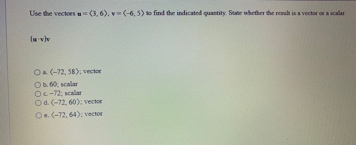 Use the vectors u= (3, 6), v=(-6, 5) to find the indicated quantity. State whether the result is a vector or a scalar.
(u-v)v
O a. (-72, 58); vector
O b. 60; scalar
Oc-72; scalar
O d. (-72, 60; vector
O e. (-72, 64); vector
