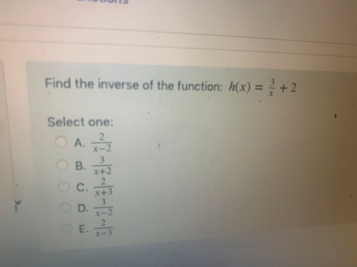 **Problem: Find the Inverse of a Function**

Given the function:
\[ h(x) = \frac{3}{x} + 2 \]

**Select the correct inverse function from the options below:**

**A.** \[ \frac{2}{x-2} \]

**B.** \[ \frac{3}{x+2} \]

**C.** \[ \frac{2}{x+3} \]

**D.** \[ \frac{3}{x-2} \]

**E.** \[ \frac{2}{x-3} \]

To determine the inverse of a function, we follow these steps:
1. Replace \( h(x) \) with \( y \).
2. Swap \( x \) and \( y \).
3. Solve for \( y \) to find the inverse function \( h^{-1}(x) \).

For the given function \( h(x) = \frac{3}{x} + 2 \):

1. Start with \( y = \frac{3}{x} + 2 \).
2. Swap \( x \) and \( y \) to get \( x = \frac{3}{y} + 2 \).
3. Solve for \( y \):

\[ x - 2 = \frac{3}{y} \]

\[ y = \frac{3}{x - 2} \]

Thus, the inverse function \( h^{-1}(x) \) is \( \frac{3}{x - 2} \).

The correct answer is **D: \(\frac{3}{x-2}\)**.